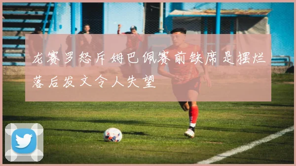 龙赛罗怒斥姆巴佩赛前缺席是摆烂落后发文令人失望