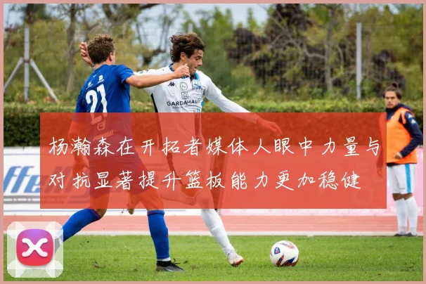 杨瀚森在开拓者媒体人眼中力量与对抗显著提升篮板能力更加稳健