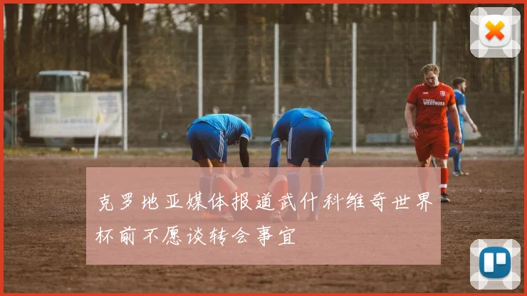 克罗地亚媒体报道武什科维奇世界杯前不愿谈转会事宜