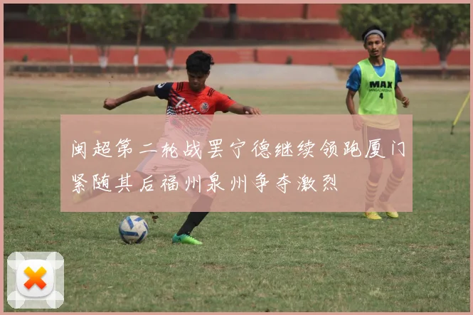 闽超第二轮战罢宁德继续领跑厦门紧随其后福州泉州争夺激烈