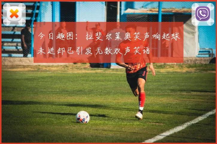 今日趣图：拉斐尔莱奥笑声响起球未进却已引发无数欢声笑语