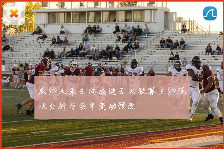 瓜帅未来去向成谜五大联赛主帅现状分析与明年变动预测