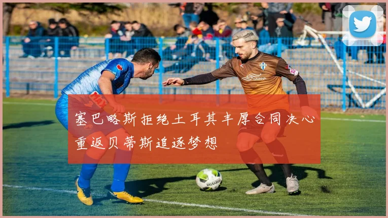 塞巴略斯拒绝土耳其丰厚合同决心重返贝蒂斯追逐梦想