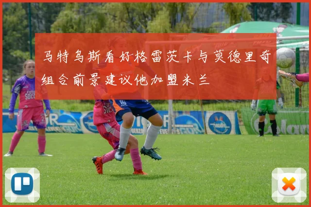马特乌斯看好格雷茨卡与莫德里奇组合前景建议他加盟米兰
