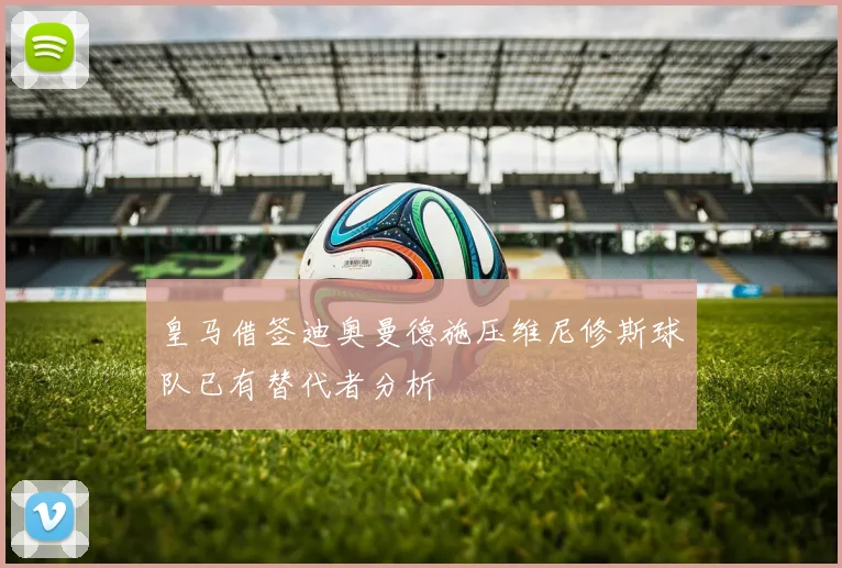 皇马借签迪奥曼德施压维尼修斯球队已有替代者分析