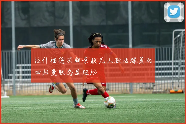 拉什福德买断条款无人激活球员对回归曼联态度轻松