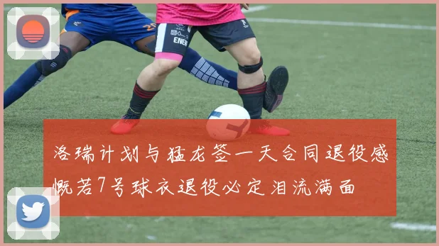 洛瑞计划与猛龙签一天合同退役感慨若7号球衣退役必定泪流满面