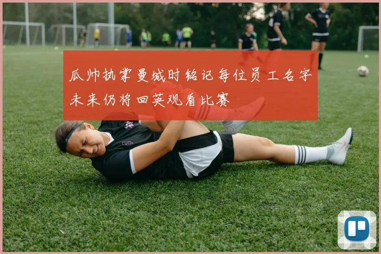 瓜帅执掌曼城时铭记每位员工名字未来仍将回英观看比赛