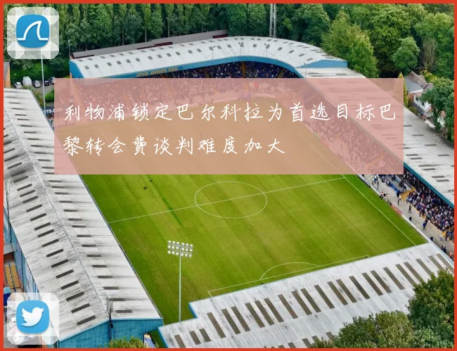 利物浦锁定巴尔科拉为首选目标巴黎转会费谈判难度加大