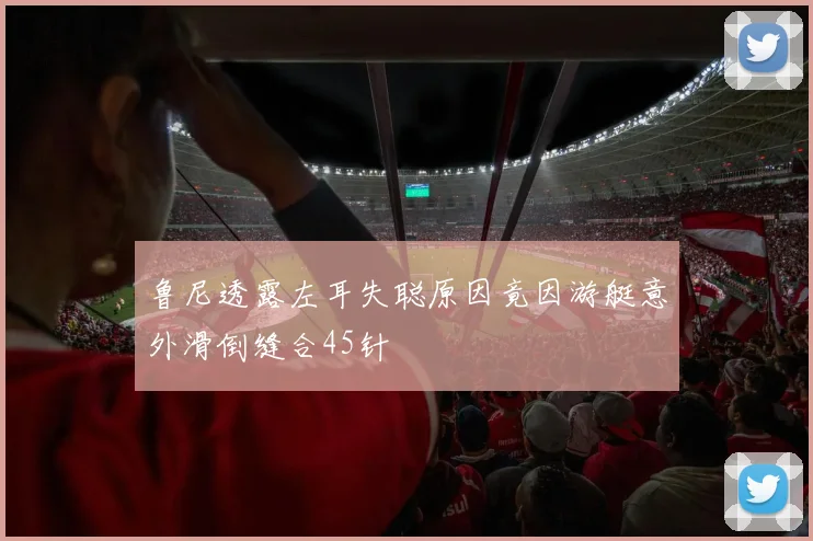 鲁尼透露左耳失聪原因竟因游艇意外滑倒缝合45针