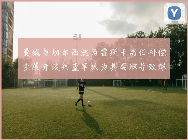 曼城与切尔西就马雷斯卡离任补偿金展开谈判蓝军认为其离职导致球队崩盘