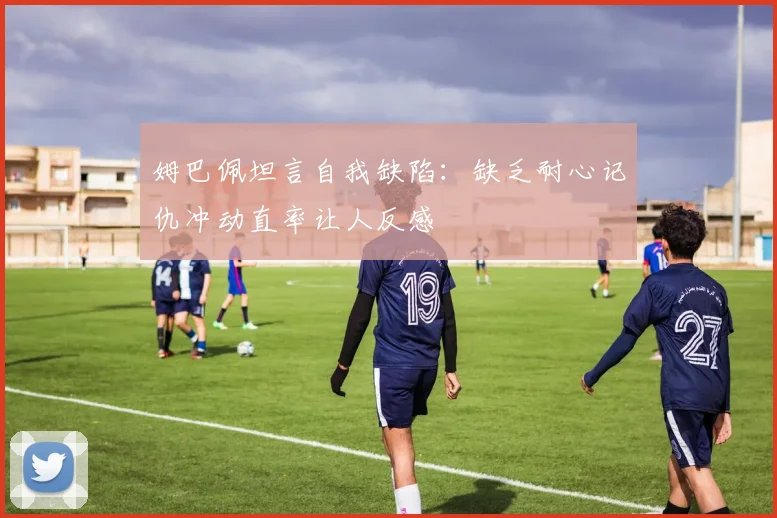 姆巴佩坦言自我缺陷：缺乏耐心记仇冲动直率让人反感