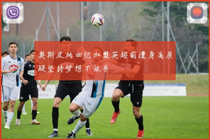 奥斯皮纳回忆加盟英超前遭身高质疑坚持梦想不放弃