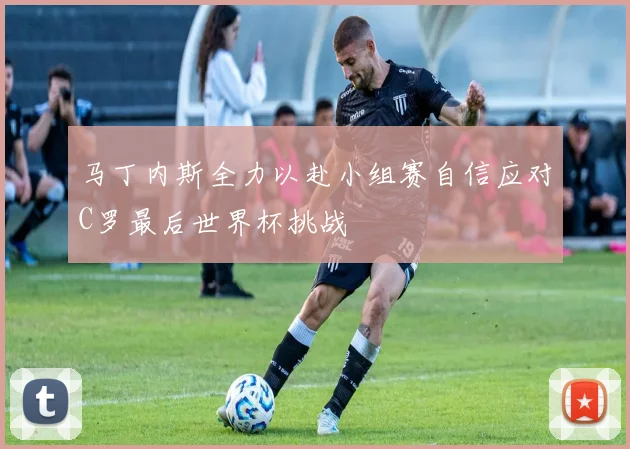 马丁内斯全力以赴小组赛自信应对C罗最后世界杯挑战