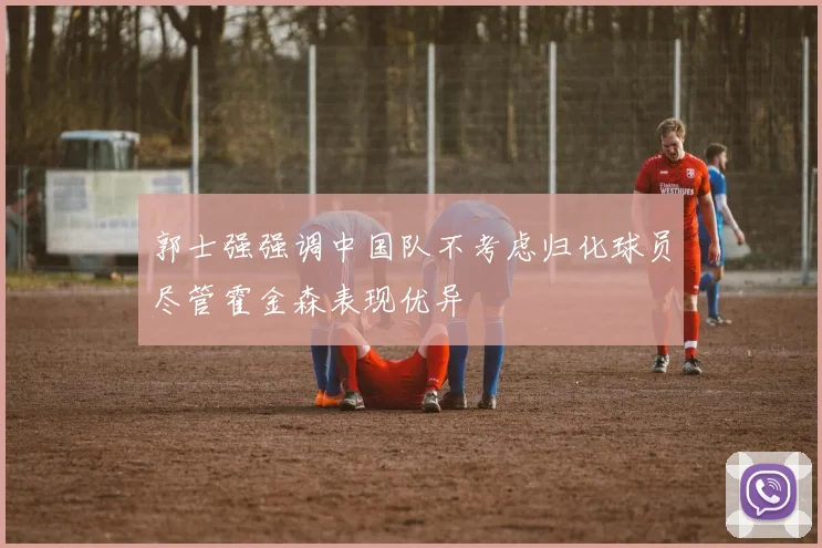 郭士强强调中国队不考虑归化球员尽管霍金森表现优异