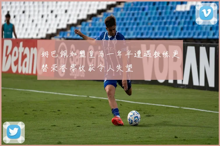 姆巴佩加盟皇马一年半遭遇教练更替荣誉零收获令人失望