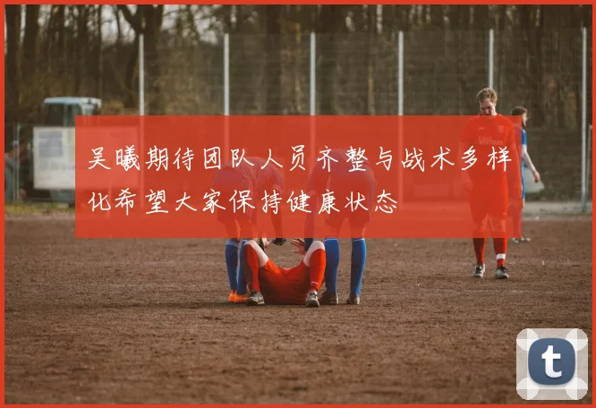 吴曦期待团队人员齐整与战术多样化希望大家保持健康状态