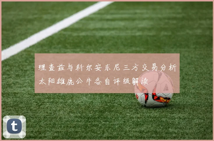 理查兹与科尔安东尼三方交易分析太阳雄鹿公牛各自评级解读