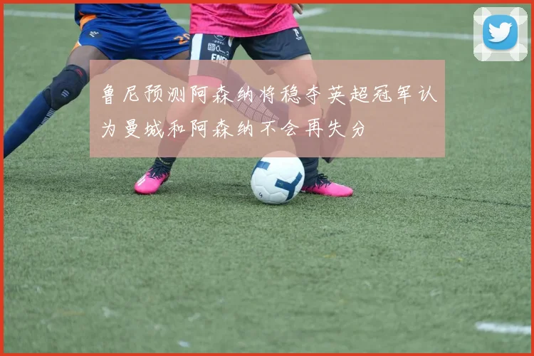 鲁尼预测阿森纳将稳夺英超冠军认为曼城和阿森纳不会再失分