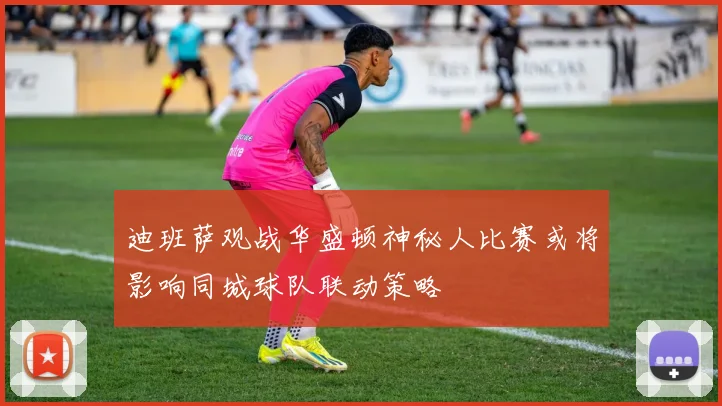 迪班萨观战华盛顿神秘人比赛或将影响同城球队联动策略