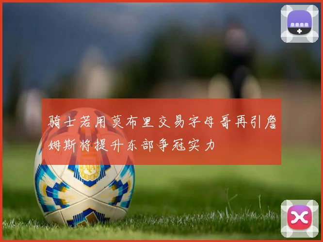 骑士若用莫布里交易字母哥再引詹姆斯将提升东部争冠实力