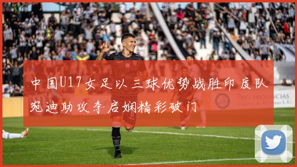 中国U17女足以三球优势战胜印度队宛迪助攻李启娴精彩破门