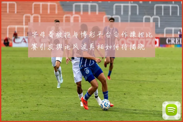 字母哥被指与博彩平台合作操控比赛引发舆论风波真相如何待揭晓