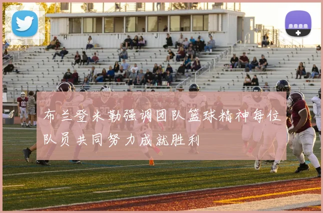布兰登米勒强调团队篮球精神每位队员共同努力成就胜利
